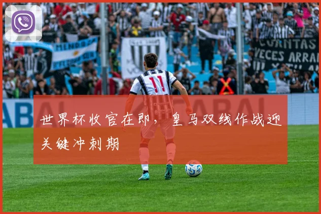 世界杯收官在即，皇马双线作战迎关键冲刺期