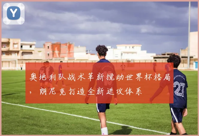奥地利队战术革新搅动世界杯格局，朗尼克打造全新进攻体系