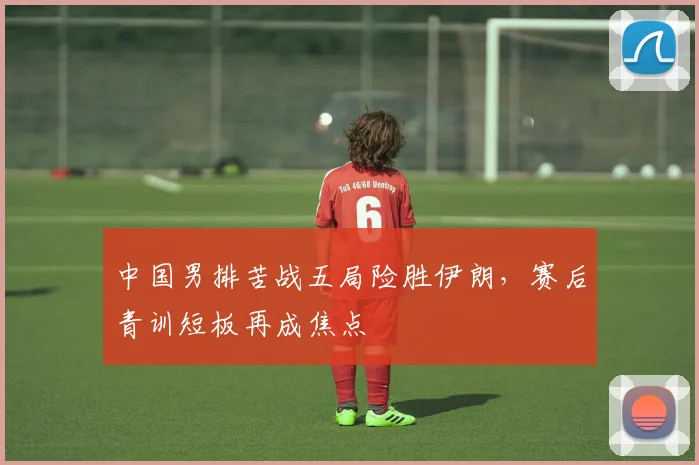 中国男排苦战五局险胜伊朗，赛后青训短板再成焦点