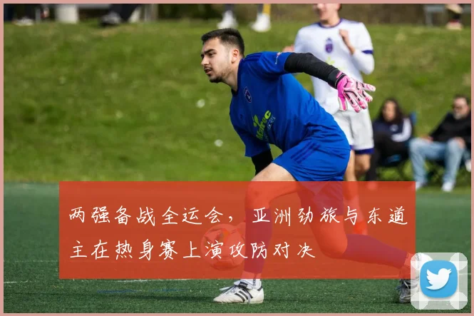 两强备战全运会，亚洲劲旅与东道主在热身赛上演攻防对决