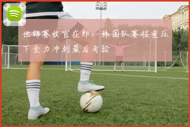 世锦赛收官在即，韩国队赛程重压下全力冲刺最后考验