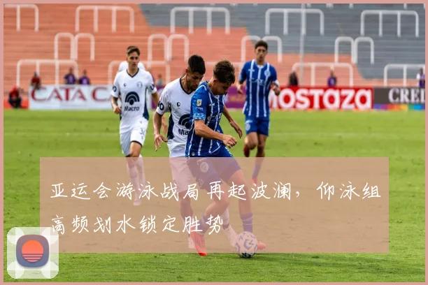 亚运会游泳战局再起波澜，仰泳组高频划水锁定胜势