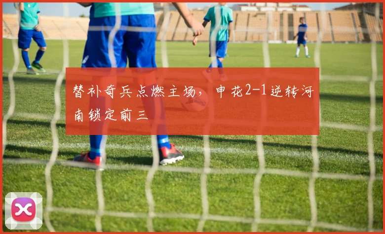 替补奇兵点燃主场，申花2-1逆转河南锁定前三