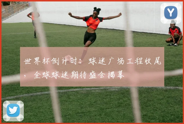 世界杯倒计时：球迷广场工程收尾，全球球迷期待盛会揭幕