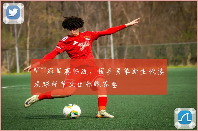 WTT冠军赛临近，国乒男单新生代接发球环节交出亮眼答卷