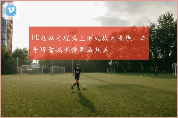 FE电动方程式上海站战火重燃，车手阵营战术博弈成焦点