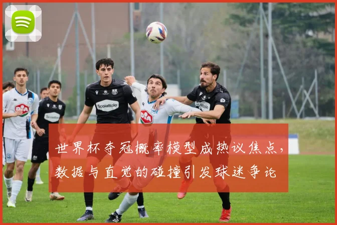 世界杯夺冠概率模型成热议焦点，数据与直觉的碰撞引发球迷争论