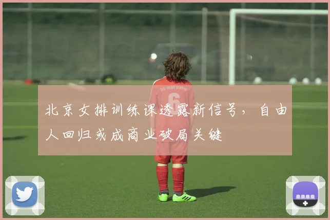 北京女排训练课透露新信号，自由人回归或成商业破局关键
