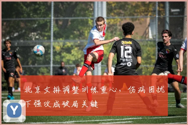 北京女排调整训练重心，伤病困扰下强攻成破局关键