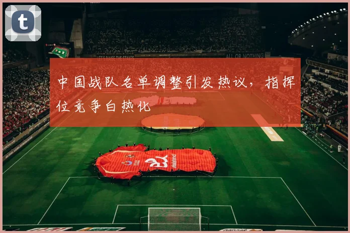 中国战队名单调整引发热议，指挥位竞争白热化
