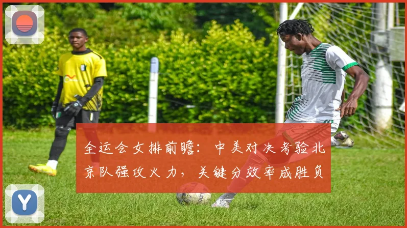 全运会女排前瞻：中美对决考验北京队强攻火力，关键分效率成胜负手