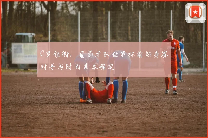 C罗领衔，葡萄牙队世界杯前热身赛对手与时间基本确定