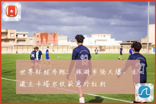 世界杯经济账：旅游市场火爆，东道主卡塔尔收获意外红利