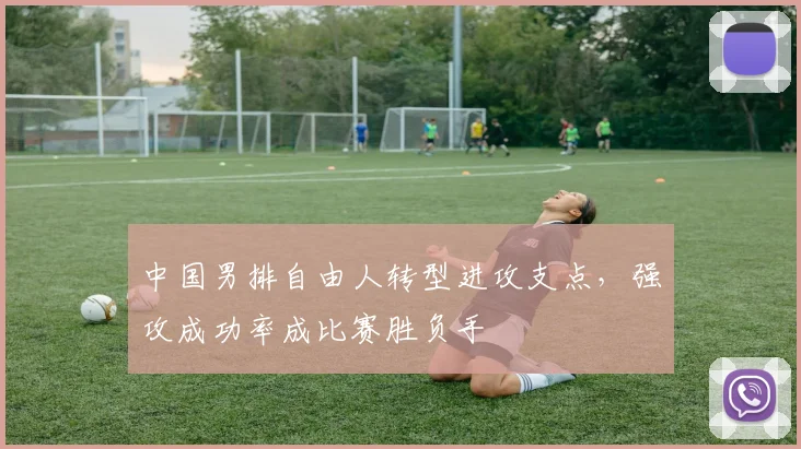 中国男排自由人转型进攻支点，强攻成功率成比赛胜负手