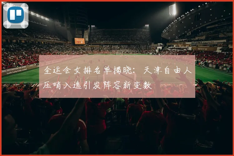 全运会女排名单揭晓：天津自由人压哨入选引发阵容新变数