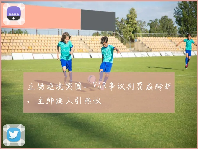 主场逆境突围，VAR争议判罚成转折，主帅换人引热议