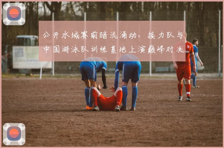 公开水域赛前暗流涌动，接力队与中国游泳队训练基地上演巅峰对决
