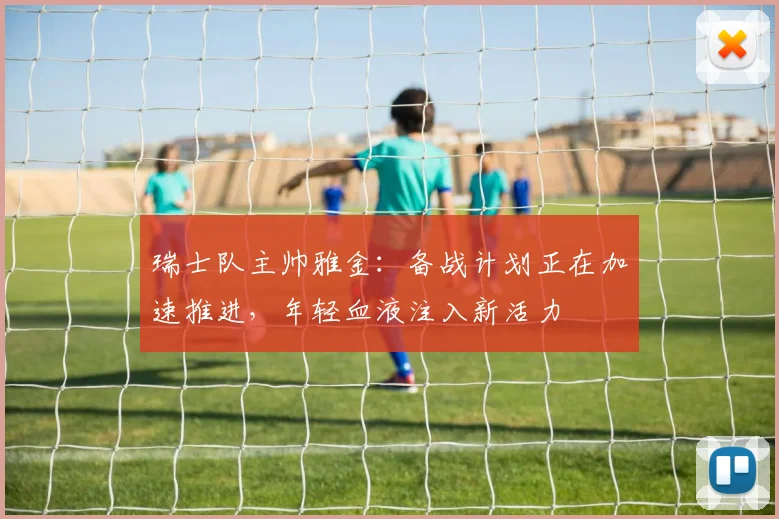 瑞士队主帅雅金：备战计划正在加速推进，年轻血液注入新活力
