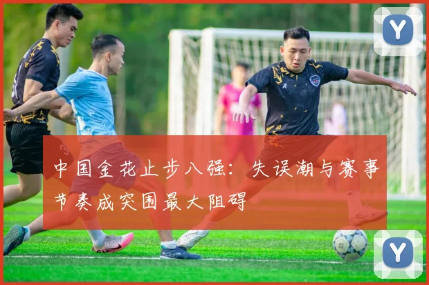 中国金花止步八强：失误潮与赛事节奏成突围最大阻碍