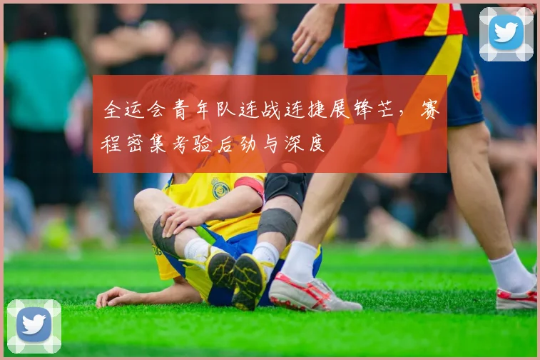 全运会青年队连战连捷展锋芒，赛程密集考验后劲与深度