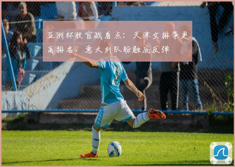 亚洲杯收官战看点：天津女排争更高排名，意大利队盼触底反弹