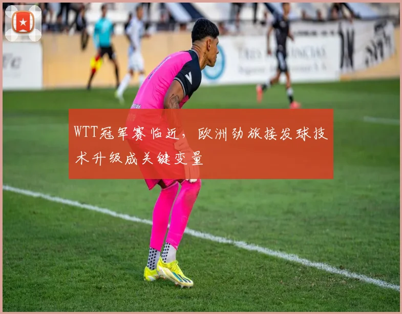 WTT冠军赛临近，欧洲劲旅接发球技术升级成关键变量