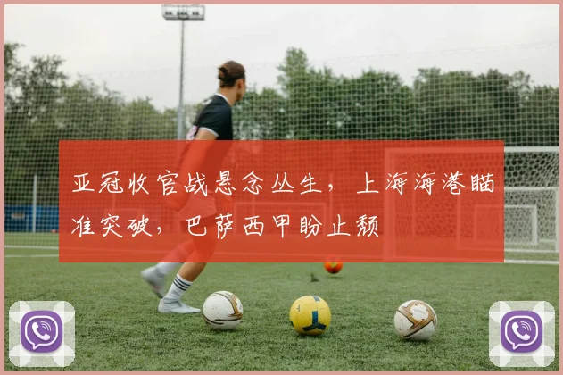 亚冠收官战悬念丛生，上海海港瞄准突破，巴萨西甲盼止颓
