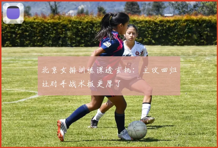 北京女排训练课透玄机：主攻回归让对手战术板更厚了