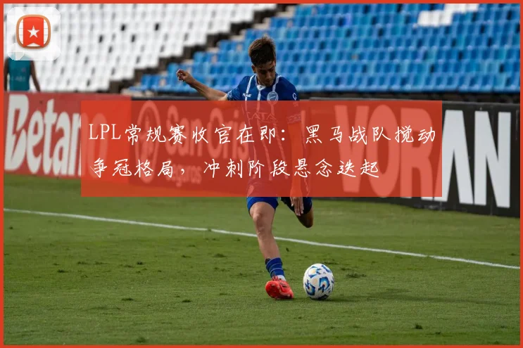 LPL常规赛收官在即：黑马战队搅动争冠格局，冲刺阶段悬念迭起