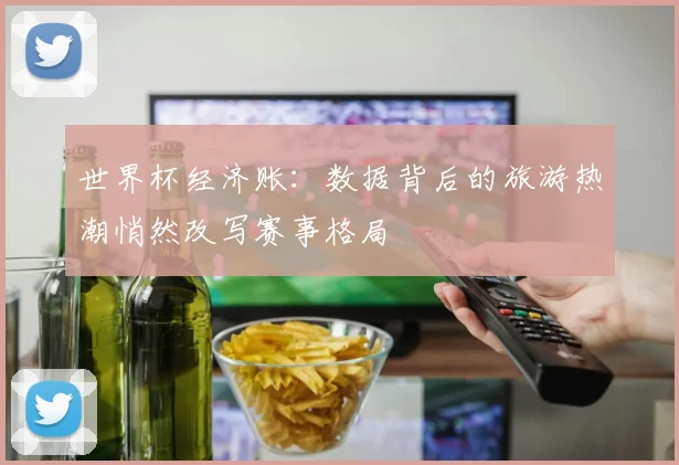 世界杯经济账：数据背后的旅游热潮悄然改写赛事格局