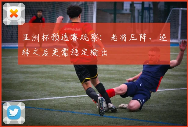 亚洲杯预选赛观察：老将压阵，逆转之后更需稳定输出
