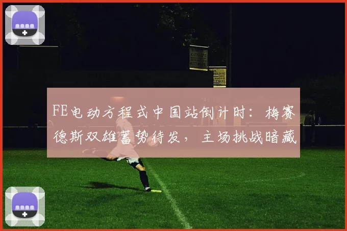 FE电动方程式中国站倒计时：梅赛德斯双雄蓄势待发，主场挑战暗藏玄机