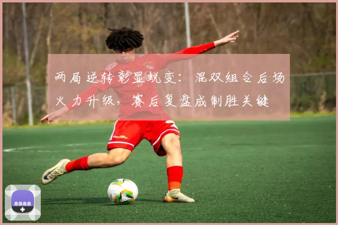 两局逆转彰显蜕变：混双组合后场火力升级，赛后复盘成制胜关键