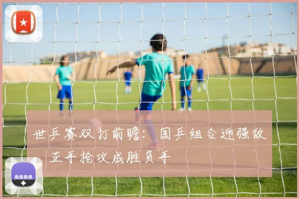 世乒赛双打前瞻：国乒组合迎强敌，正手抢攻成胜负手