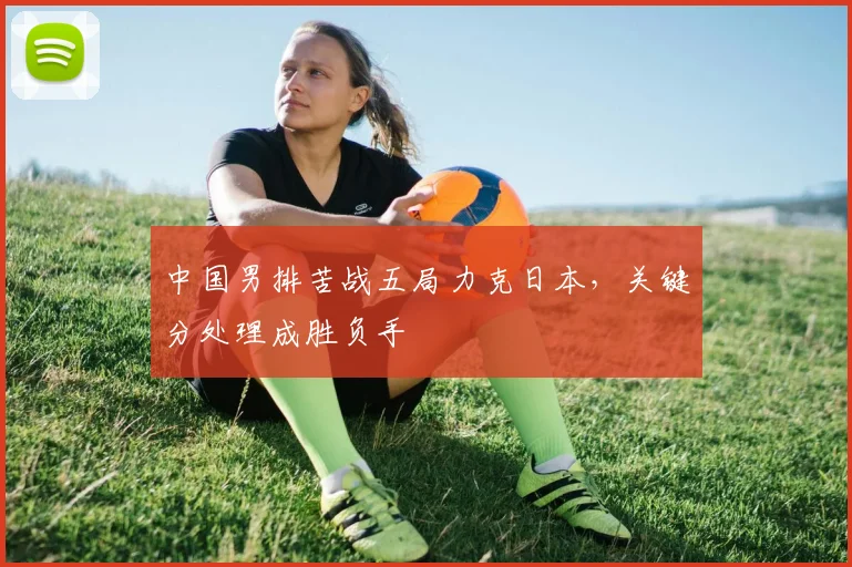中国男排苦战五局力克日本，关键分处理成胜负手
