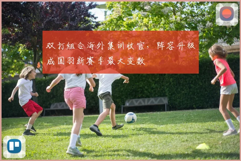 双打组合海外集训收官，阵容升级成国羽新赛季最大变数