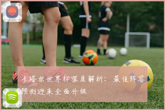 卡塔尔世界杯深度解析：最佳阵容预测迎来全面升级