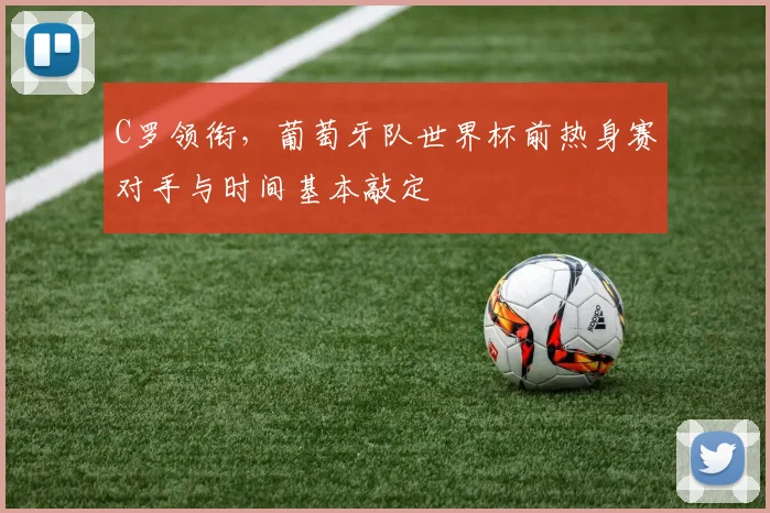 C罗领衔，葡萄牙队世界杯前热身赛对手与时间基本敲定