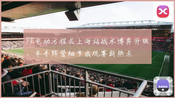 FE电动方程式上海站战术博弈升级，车手阵营细节成观赛新热点