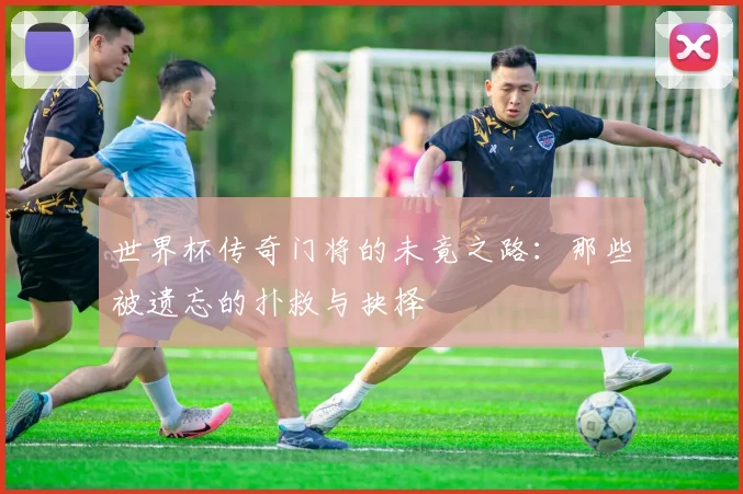 世界杯传奇门将的未竟之路：那些被遗忘的扑救与抉择