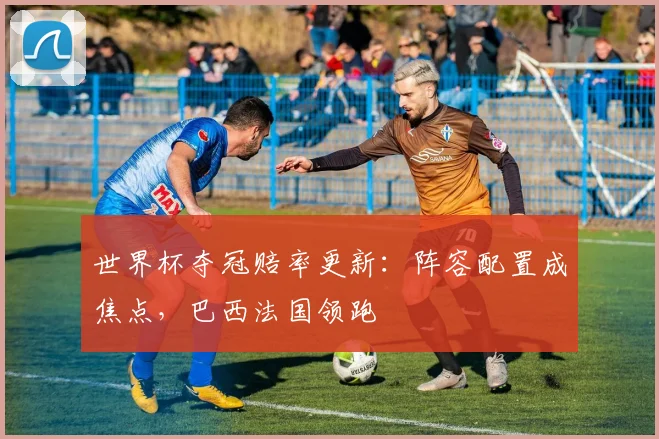 世界杯夺冠赔率更新：阵容配置成焦点，巴西法国领跑
