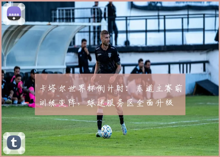 卡塔尔世界杯倒计时：东道主赛前训练变阵，球迷服务区全面升级