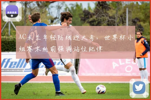 AC米兰年轻防线迎大考，世界杯小组赛末轮前强调站位纪律