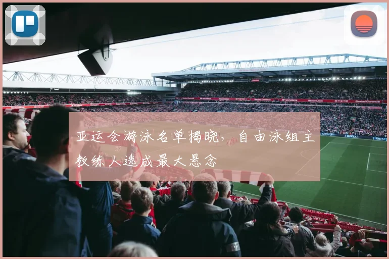 亚运会游泳名单揭晓，自由泳组主教练人选成最大悬念