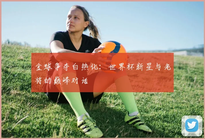 金球争夺白热化：世界杯新星与老将的巅峰对话